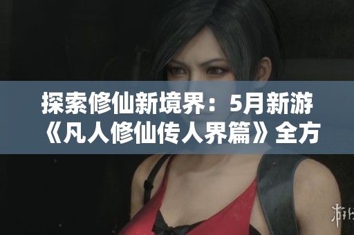 探索修仙新境界：5月新游《凡人修仙传人界篇》全方位解析