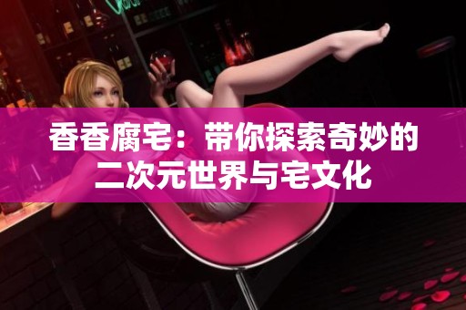 香香腐宅：带你探索奇妙的二次元世界与宅文化