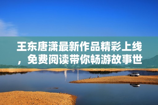 王东唐潇最新作品精彩上线，免费阅读带你畅游故事世界