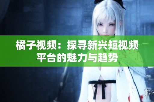 橘子视频：探寻新兴短视频平台的魅力与趋势