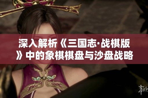深入解析《三国志·战棋版》中的象棋棋盘与沙盘战略理念
