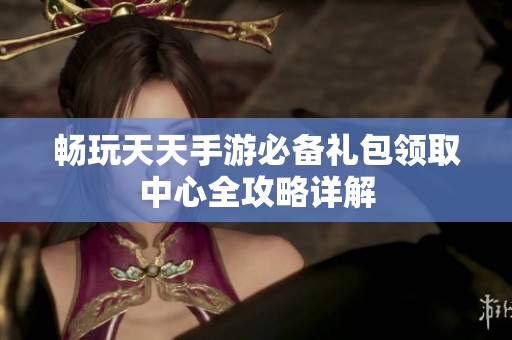 畅玩天天手游必备礼包领取中心全攻略详解