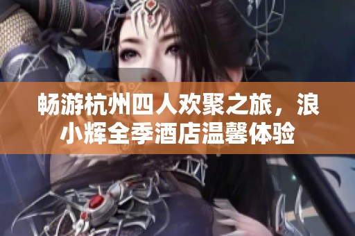畅游杭州四人欢聚之旅，浪小辉全季酒店温馨体验