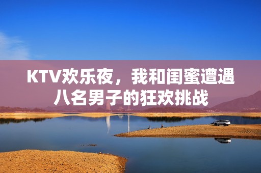 KTV欢乐夜，我和闺蜜遭遇八名男子的狂欢挑战