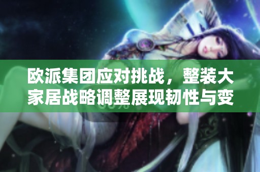 欧派集团应对挑战，整装大家居战略调整展现韧性与变革力量