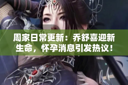 周家日常更新：乔舒喜迎新生命，怀孕消息引发热议！