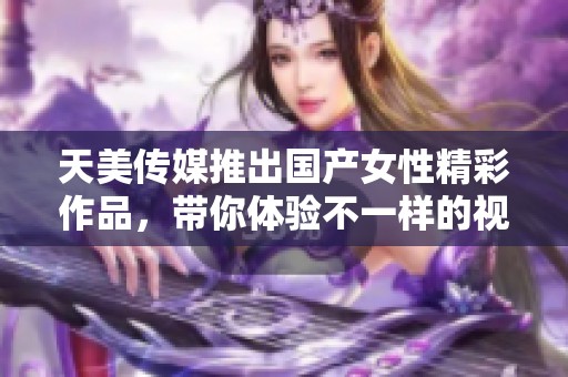 天美传媒推出国产女性精彩作品，带你体验不一样的视听享受