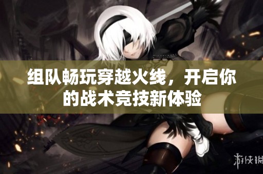 组队畅玩穿越火线，开启你的战术竞技新体验