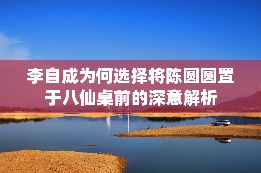 李自成为何选择将陈圆圆置于八仙桌前的深意解析