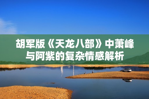 胡军版《天龙八部》中萧峰与阿紫的复杂情感解析
