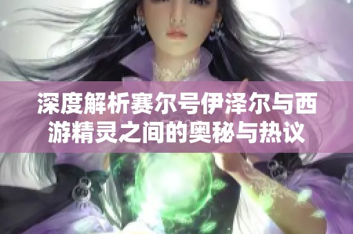 深度解析赛尔号伊泽尔与西游精灵之间的奥秘与热议