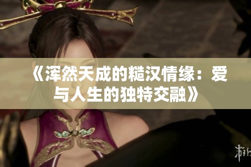《浑然天成的糙汉情缘：爱与人生的独特交融》