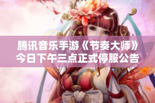 腾讯音乐手游《节奏大师》今日下午三点正式停服公告