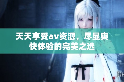 天天享受av资源，尽显爽快体验的完美之选