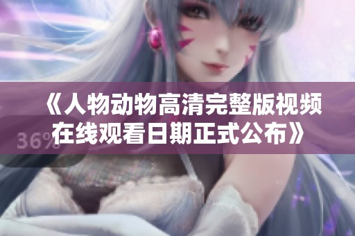 《人物动物高清完整版视频在线观看日期正式公布》