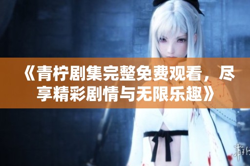 《青柠剧集完整免费观看，尽享精彩剧情与无限乐趣》