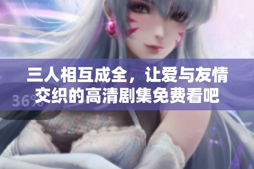 三人相互成全，让爱与友情交织的高清剧集免费看吧