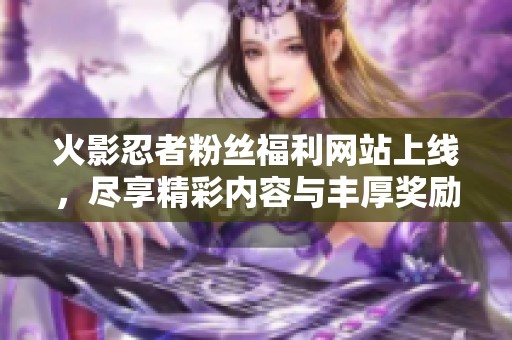 火影忍者粉丝福利网站上线，尽享精彩内容与丰厚奖励
