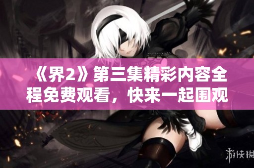 《界2》第三集精彩内容全程免费观看，快来一起围观吧！