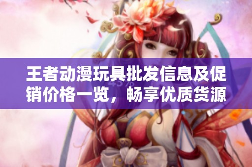 王者动漫玩具批发信息及促销价格一览，畅享优质货源