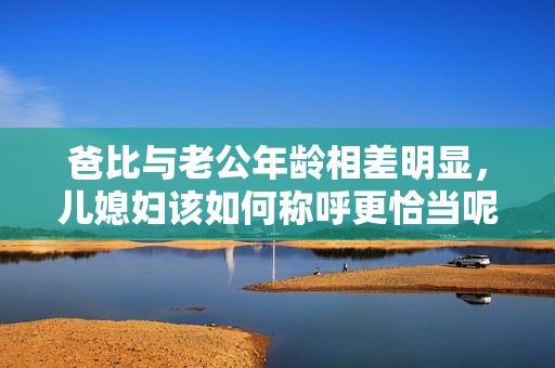 爸比与老公年龄相差明显，儿媳妇该如何称呼更恰当呢