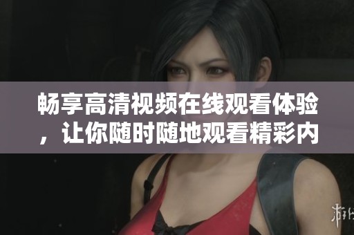 畅享高清视频在线观看体验，让你随时随地观看精彩内容