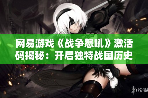 网易游戏《战争怒吼》激活码揭秘：开启独特战国历史体验的关键