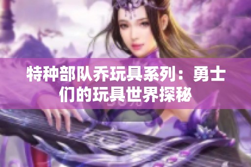 特种部队乔玩具系列：勇士们的玩具世界探秘