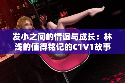 发小之间的情谊与成长：林浅的值得铭记的C1V1故事