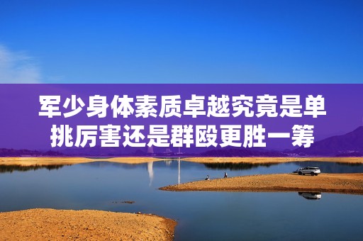 军少身体素质卓越究竟是单挑厉害还是群殴更胜一筹