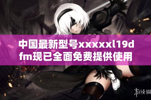中国最新型号xxxxxl19dfm现已全面免费提供使用