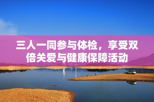 三人一同参与体检，享受双倍关爱与健康保障活动