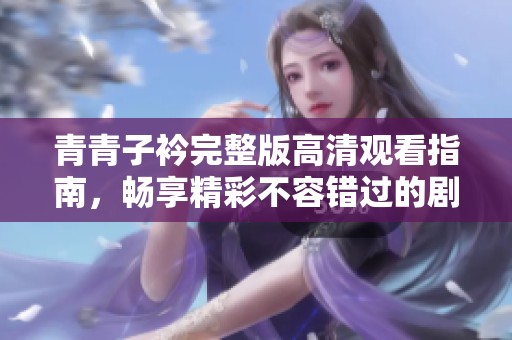 青青子衿完整版高清观看指南，畅享精彩不容错过的剧情