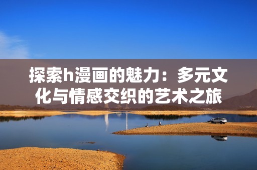 探索h漫画的魅力：多元文化与情感交织的艺术之旅