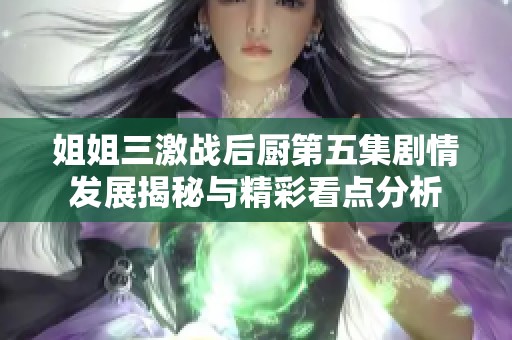 姐姐三激战后厨第五集剧情发展揭秘与精彩看点分析