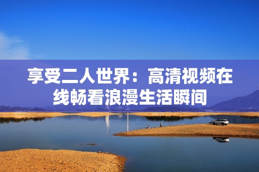 享受二人世界：高清视频在线畅看浪漫生活瞬间