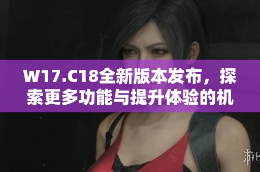 W17.C18全新版本发布，探索更多功能与提升体验的机会