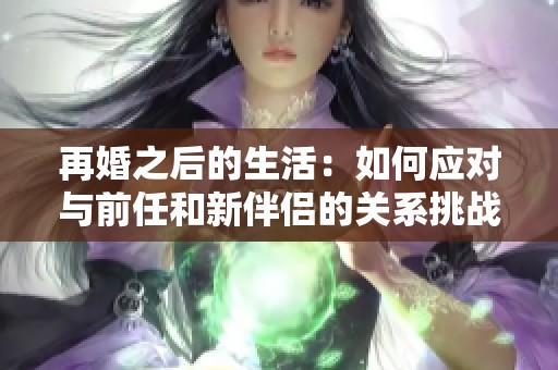 再婚之后的生活：如何应对与前任和新伴侣的关系挑战