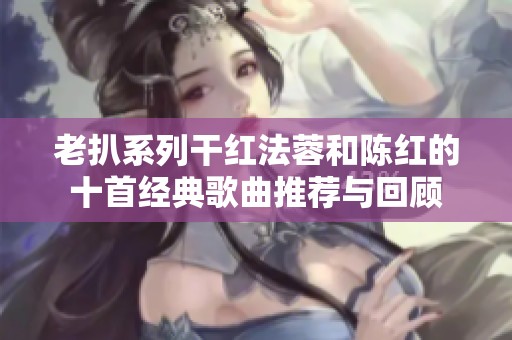老扒系列干红法蓉和陈红的十首经典歌曲推荐与回顾