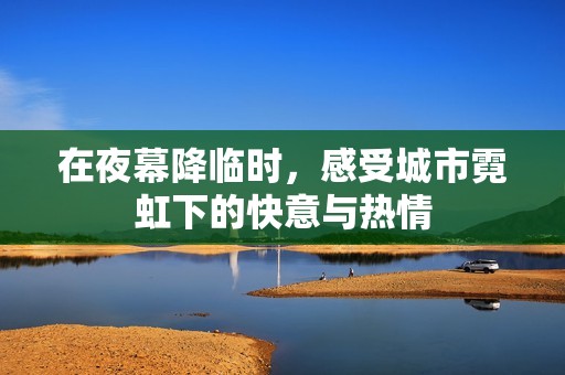 在夜幕降临时，感受城市霓虹下的快意与热情