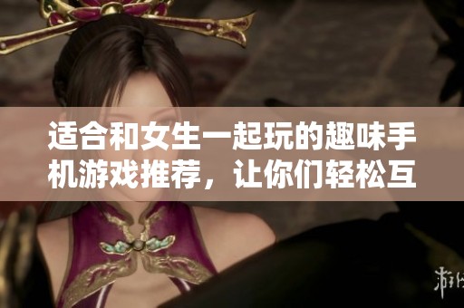 适合和女生一起玩的趣味手机游戏推荐，让你们轻松互动