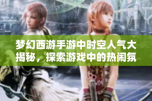 梦幻西游手游中时空人气大揭秘，探索游戏中的热闹氛围