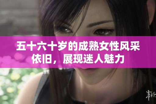 五十六十岁的成熟女性风采依旧，展现迷人魅力