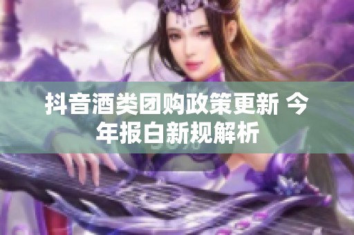 抖音酒类团购政策更新 今年报白新规解析