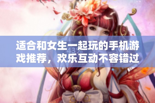 适合和女生一起玩的手机游戏推荐，欢乐互动不容错过！