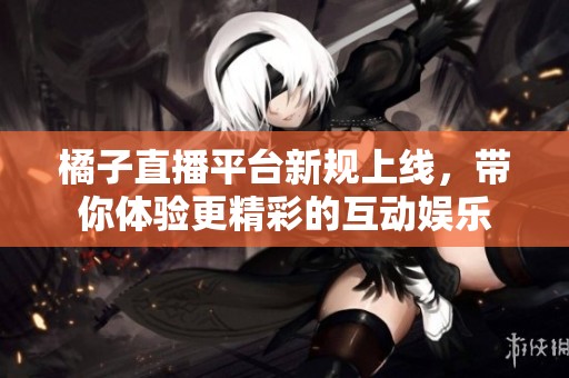 橘子直播平台新规上线，带你体验更精彩的互动娱乐