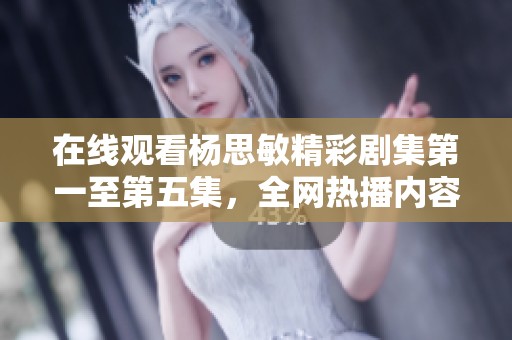 在线观看杨思敏精彩剧集第一至第五集，全网热播内容推荐