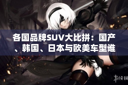 各国品牌SUV大比拼：国产、韩国、日本与欧美车型谁更优秀？