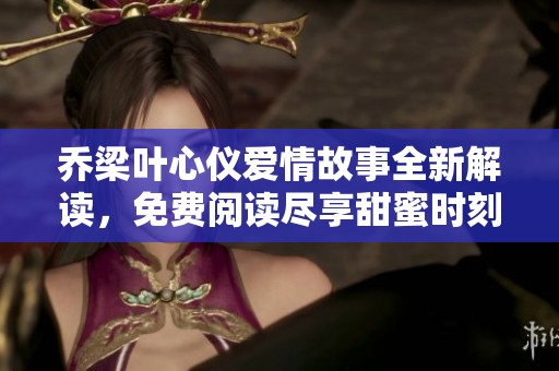 乔梁叶心仪爱情故事全新解读，免费阅读尽享甜蜜时刻