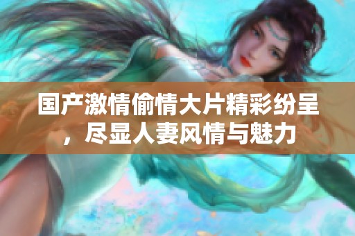 国产激情偷情大片精彩纷呈，尽显人妻风情与魅力